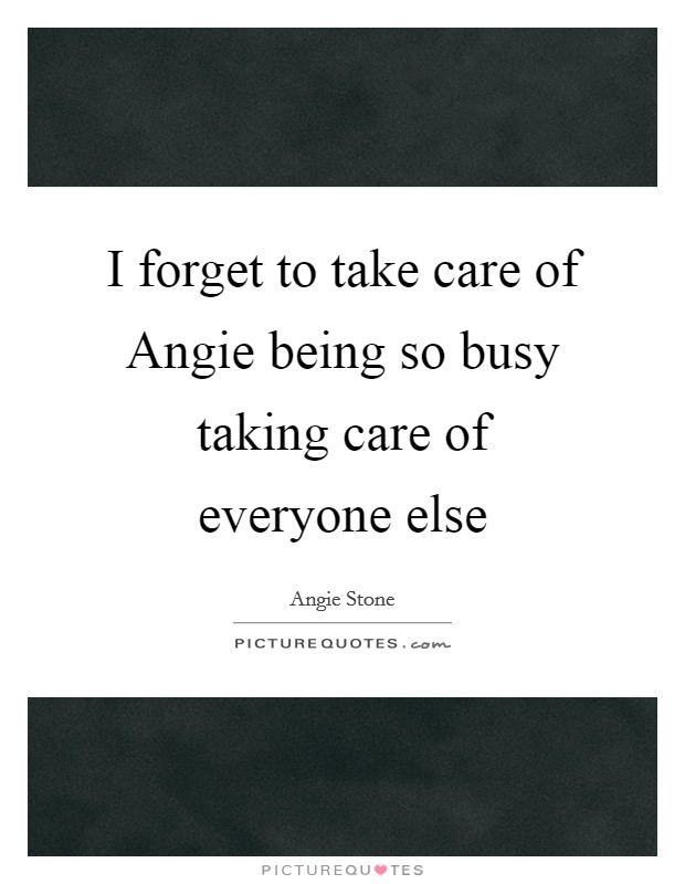 I forget to take care of Angie being so busy taking care of everyone else Picture Quote #1
