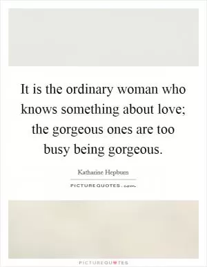 It is the ordinary woman who knows something about love; the gorgeous ones are too busy being gorgeous Picture Quote #1