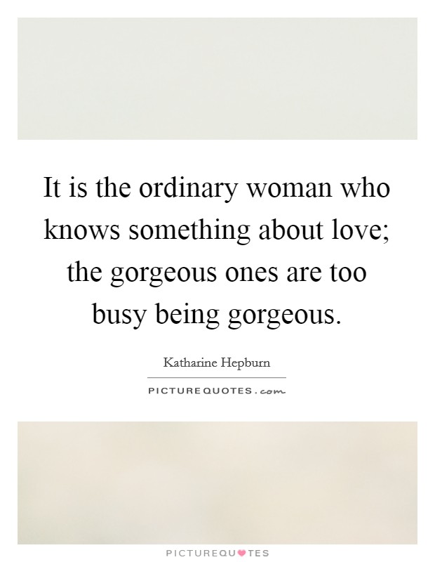 It is the ordinary woman who knows something about love; the gorgeous ones are too busy being gorgeous. Picture Quote #1