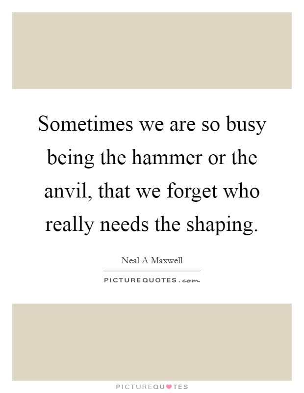 Sometimes we are so busy being the hammer or the anvil, that we forget who really needs the shaping. Picture Quote #1