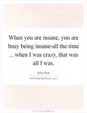When you are insane, you are busy being insane-all the time ... when I was crazy, that was all I was Picture Quote #1