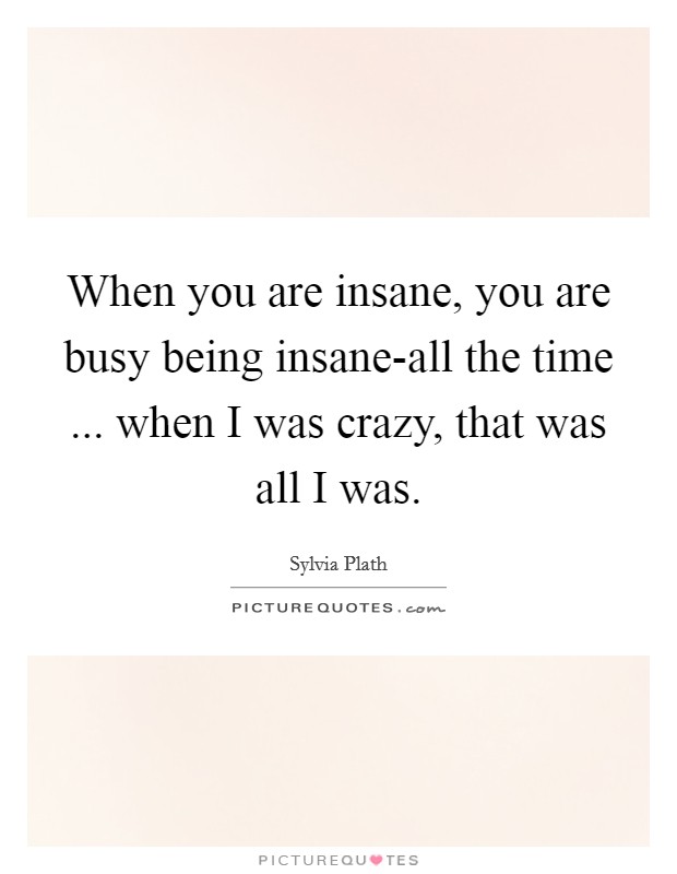 When you are insane, you are busy being insane-all the time ... when I was crazy, that was all I was. Picture Quote #1