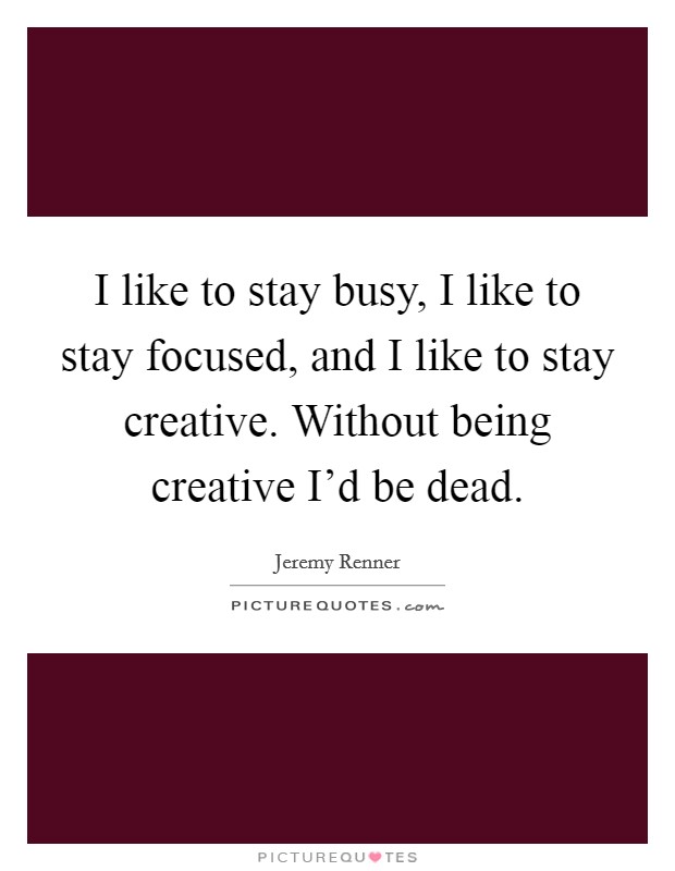 I like to stay busy, I like to stay focused, and I like to stay creative. Without being creative I'd be dead. Picture Quote #1