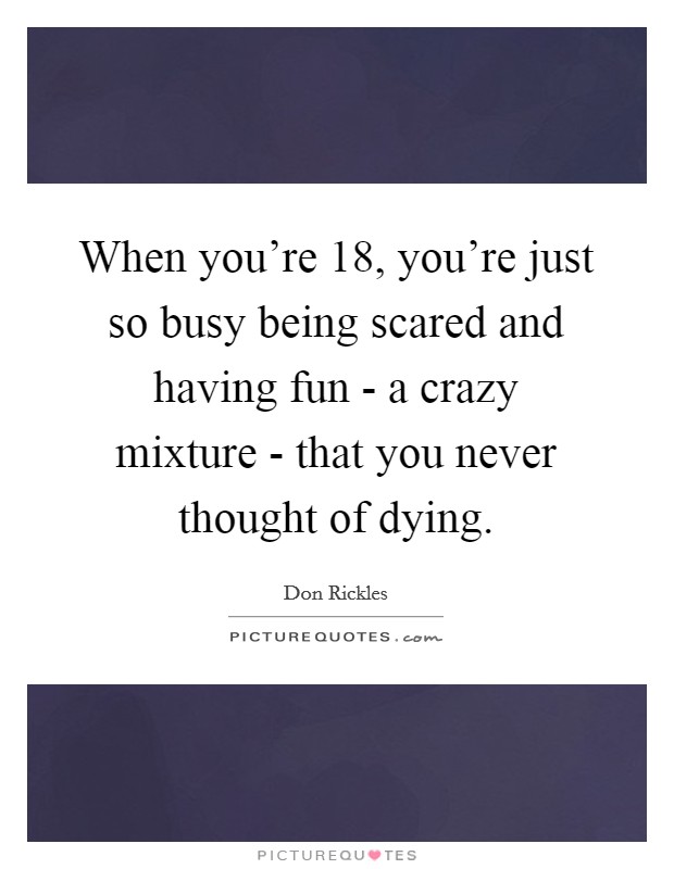 When you're 18, you're just so busy being scared and having fun - a crazy mixture - that you never thought of dying. Picture Quote #1