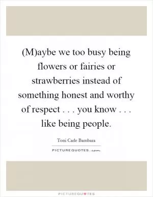 (M)aybe we too busy being flowers or fairies or strawberries instead of something honest and worthy of respect . . . you know . . . like being people Picture Quote #1