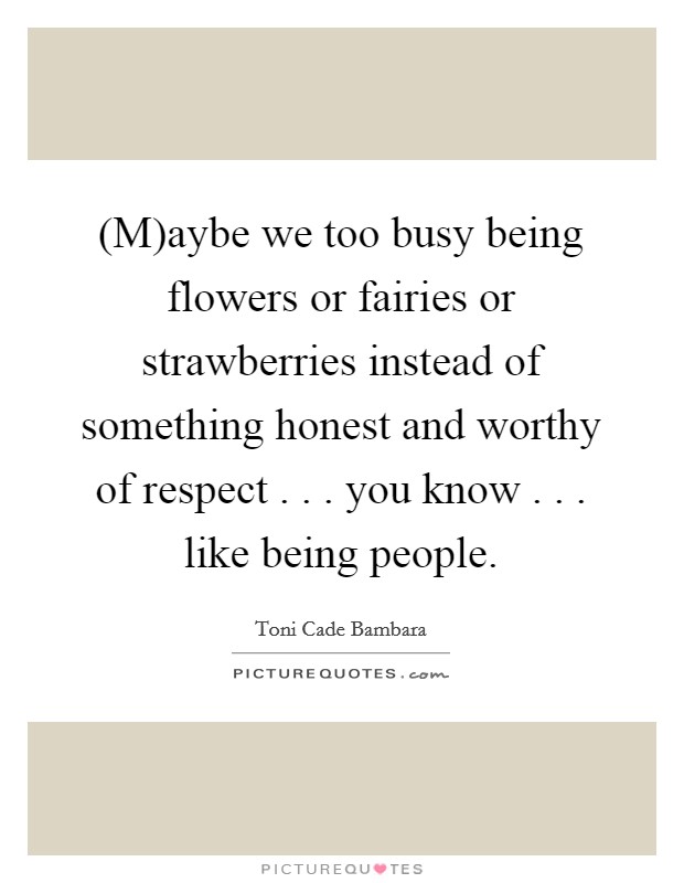 (M)aybe we too busy being flowers or fairies or strawberries instead of something honest and worthy of respect . . . you know . . . like being people. Picture Quote #1