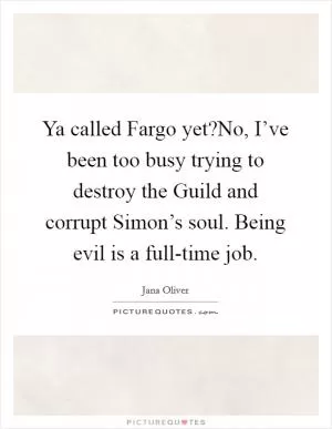 Ya called Fargo yet?No, I’ve been too busy trying to destroy the Guild and corrupt Simon’s soul. Being evil is a full-time job Picture Quote #1