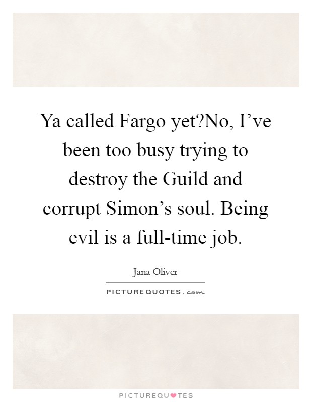 Ya called Fargo yet?No, I've been too busy trying to destroy the Guild and corrupt Simon's soul. Being evil is a full-time job. Picture Quote #1