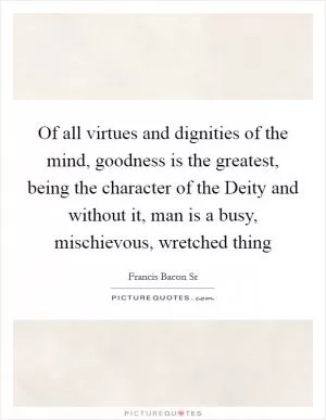 Of all virtues and dignities of the mind, goodness is the greatest, being the character of the Deity and without it, man is a busy, mischievous, wretched thing Picture Quote #1