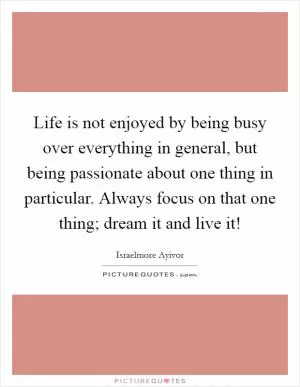 Life is not enjoyed by being busy over everything in general, but being passionate about one thing in particular. Always focus on that one thing; dream it and live it! Picture Quote #1