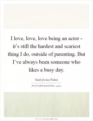 I love, love, love being an actor - it’s still the hardest and scariest thing I do, outside of parenting. But I’ve always been someone who likes a busy day Picture Quote #1