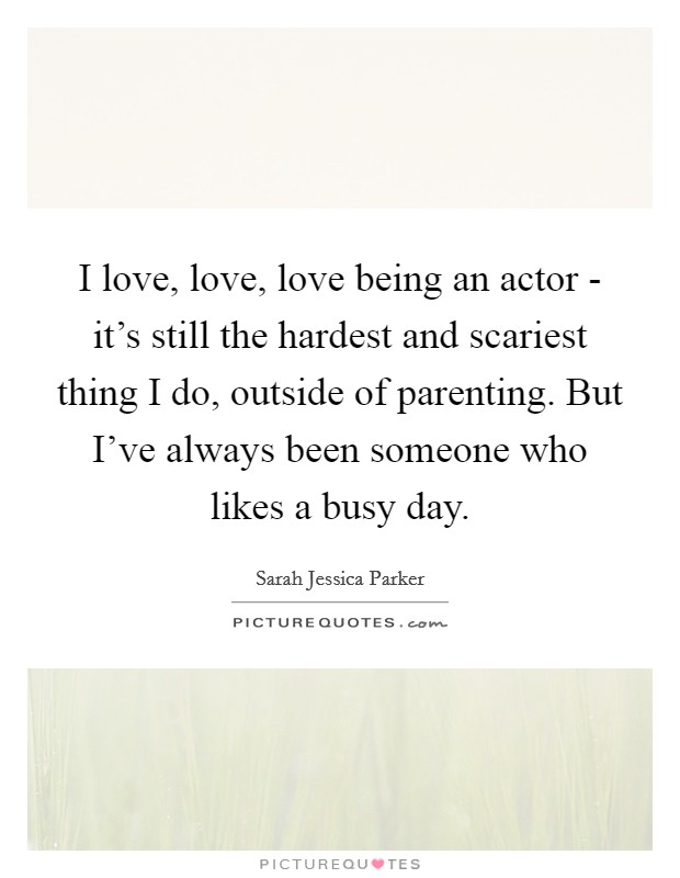 I love, love, love being an actor - it's still the hardest and scariest thing I do, outside of parenting. But I've always been someone who likes a busy day. Picture Quote #1