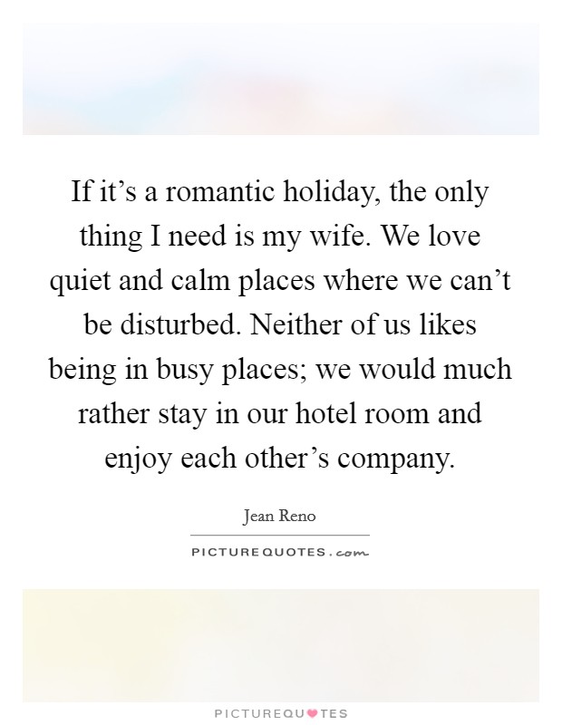 If it's a romantic holiday, the only thing I need is my wife. We love quiet and calm places where we can't be disturbed. Neither of us likes being in busy places; we would much rather stay in our hotel room and enjoy each other's company. Picture Quote #1