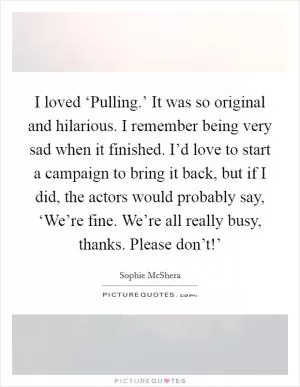 I loved ‘Pulling.’ It was so original and hilarious. I remember being very sad when it finished. I’d love to start a campaign to bring it back, but if I did, the actors would probably say, ‘We’re fine. We’re all really busy, thanks. Please don’t!’ Picture Quote #1