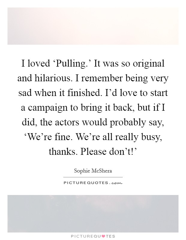I loved ‘Pulling.' It was so original and hilarious. I remember being very sad when it finished. I'd love to start a campaign to bring it back, but if I did, the actors would probably say, ‘We're fine. We're all really busy, thanks. Please don't!' Picture Quote #1