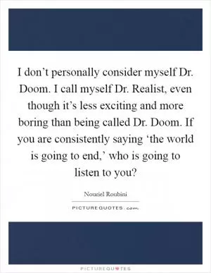 I don’t personally consider myself Dr. Doom. I call myself Dr. Realist, even though it’s less exciting and more boring than being called Dr. Doom. If you are consistently saying ‘the world is going to end,’ who is going to listen to you? Picture Quote #1
