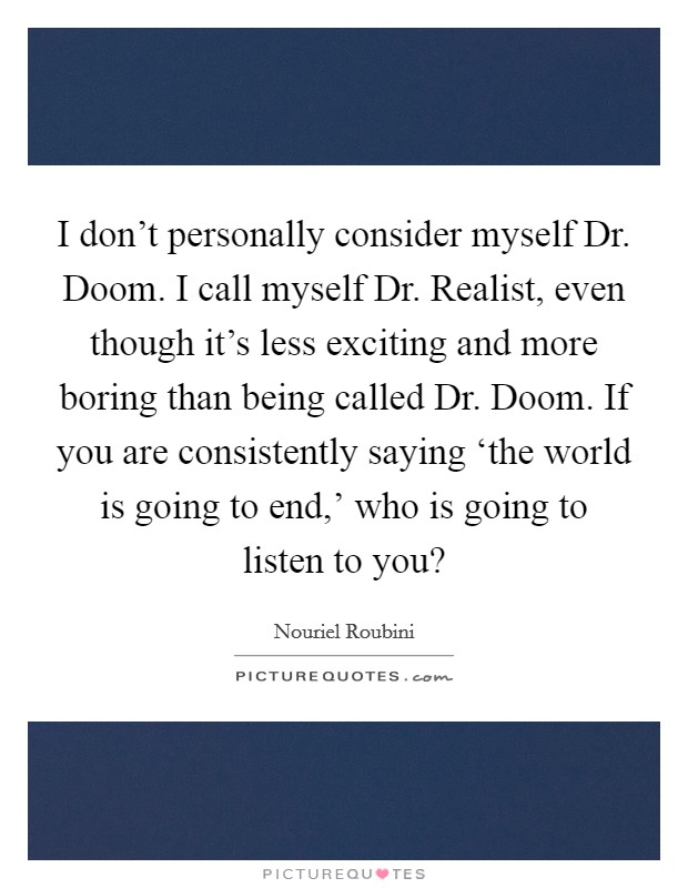 I don't personally consider myself Dr. Doom. I call myself Dr. Realist, even though it's less exciting and more boring than being called Dr. Doom. If you are consistently saying ‘the world is going to end,' who is going to listen to you? Picture Quote #1