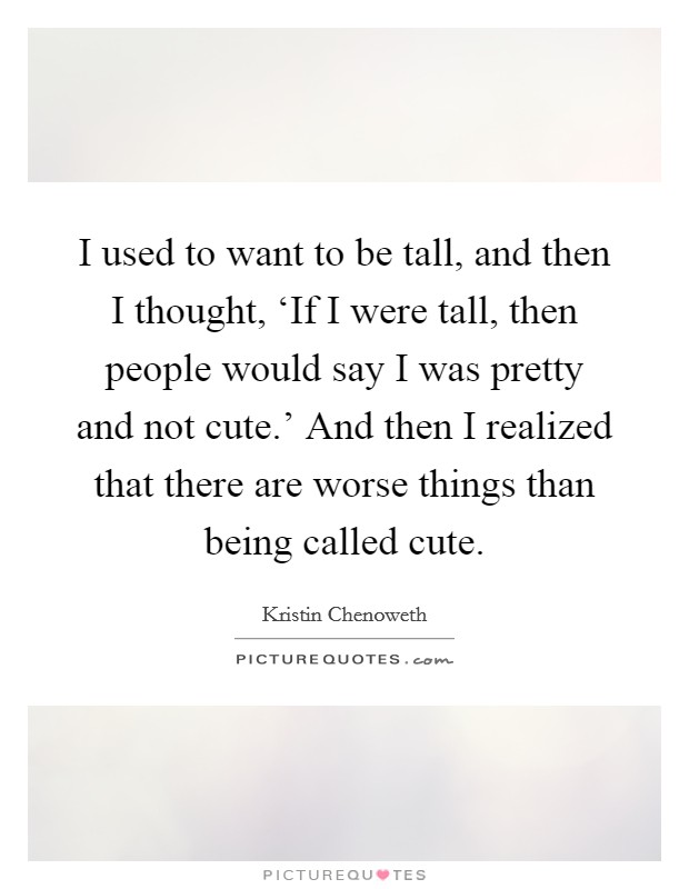 I used to want to be tall, and then I thought, ‘If I were tall, then people would say I was pretty and not cute.' And then I realized that there are worse things than being called cute. Picture Quote #1