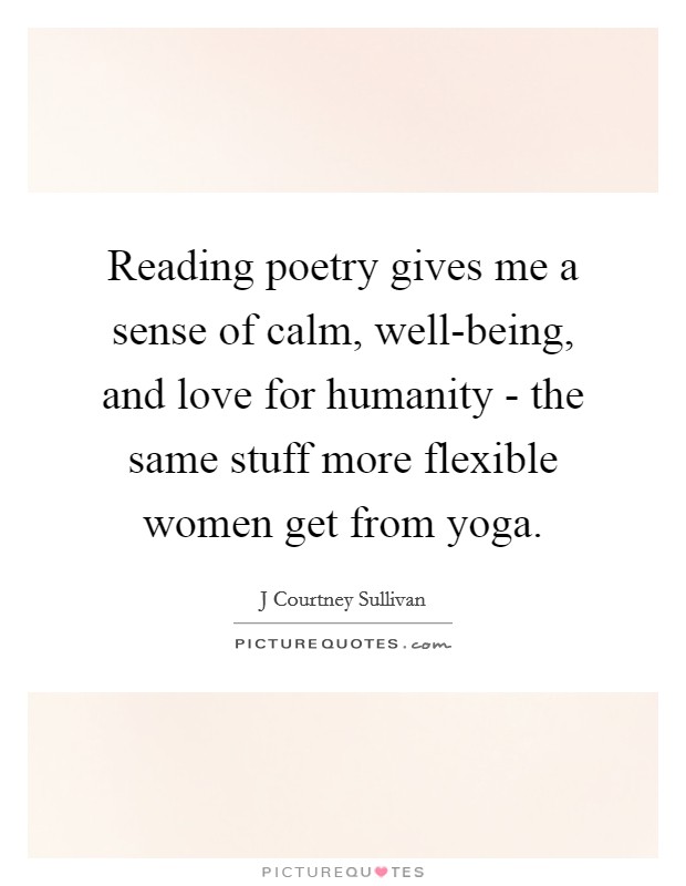 Reading poetry gives me a sense of calm, well-being, and love for humanity - the same stuff more flexible women get from yoga. Picture Quote #1