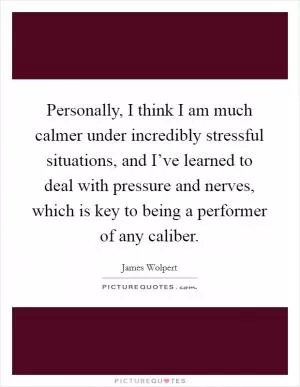 Personally, I think I am much calmer under incredibly stressful situations, and I’ve learned to deal with pressure and nerves, which is key to being a performer of any caliber Picture Quote #1