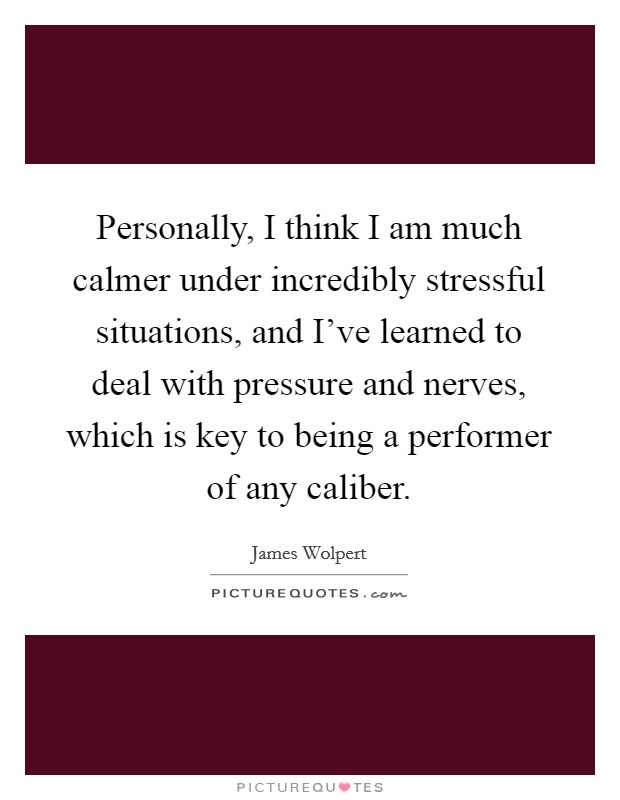 Personally, I think I am much calmer under incredibly stressful situations, and I've learned to deal with pressure and nerves, which is key to being a performer of any caliber. Picture Quote #1