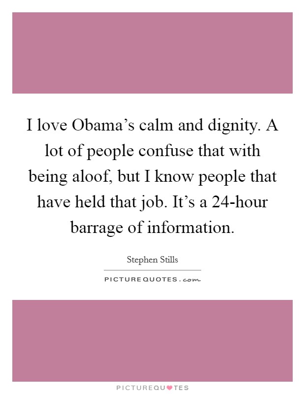 I love Obama's calm and dignity. A lot of people confuse that with being aloof, but I know people that have held that job. It's a 24-hour barrage of information. Picture Quote #1
