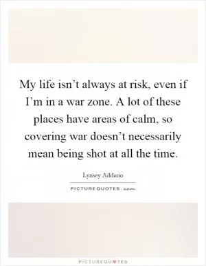 My life isn’t always at risk, even if I’m in a war zone. A lot of these places have areas of calm, so covering war doesn’t necessarily mean being shot at all the time Picture Quote #1