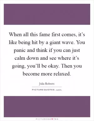 When all this fame first comes, it’s like being hit by a giant wave. You panic and think if you can just calm down and see where it’s going, you’ll be okay. Then you become more relaxed Picture Quote #1