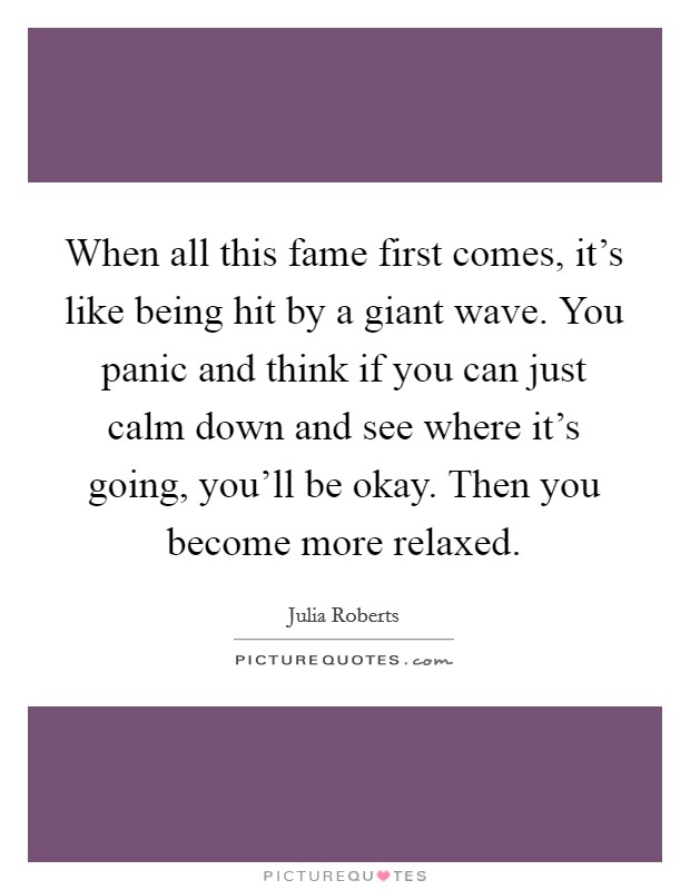 When all this fame first comes, it's like being hit by a giant wave. You panic and think if you can just calm down and see where it's going, you'll be okay. Then you become more relaxed. Picture Quote #1