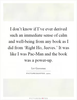 I don’t know if I’ve ever derived such an immediate sense of calm and well-being from any book as I did from ‘Right Ho, Jeeves.’ It was like I was Pac-Man and the book was a power-up Picture Quote #1