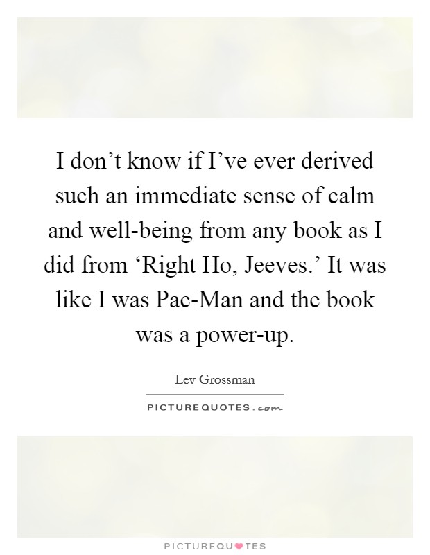 I don't know if I've ever derived such an immediate sense of calm and well-being from any book as I did from ‘Right Ho, Jeeves.' It was like I was Pac-Man and the book was a power-up. Picture Quote #1