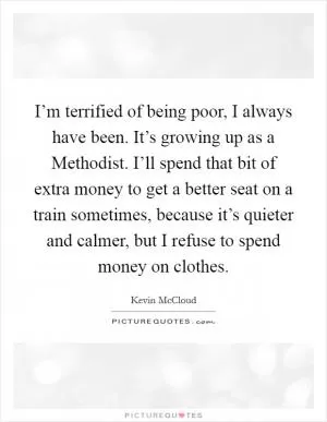 I’m terrified of being poor, I always have been. It’s growing up as a Methodist. I’ll spend that bit of extra money to get a better seat on a train sometimes, because it’s quieter and calmer, but I refuse to spend money on clothes Picture Quote #1
