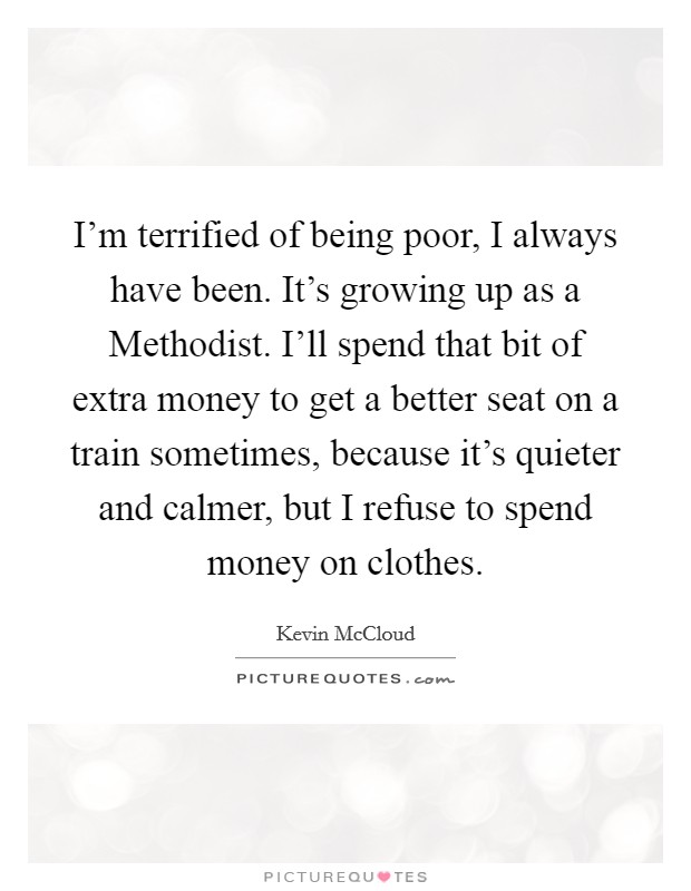 I'm terrified of being poor, I always have been. It's growing up as a Methodist. I'll spend that bit of extra money to get a better seat on a train sometimes, because it's quieter and calmer, but I refuse to spend money on clothes. Picture Quote #1