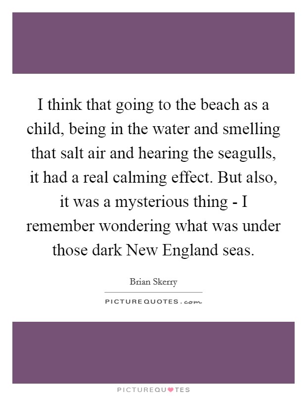 I think that going to the beach as a child, being in the water and smelling that salt air and hearing the seagulls, it had a real calming effect. But also, it was a mysterious thing - I remember wondering what was under those dark New England seas. Picture Quote #1