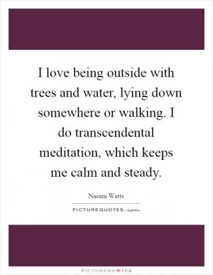 I love being outside with trees and water, lying down somewhere or walking. I do transcendental meditation, which keeps me calm and steady Picture Quote #1