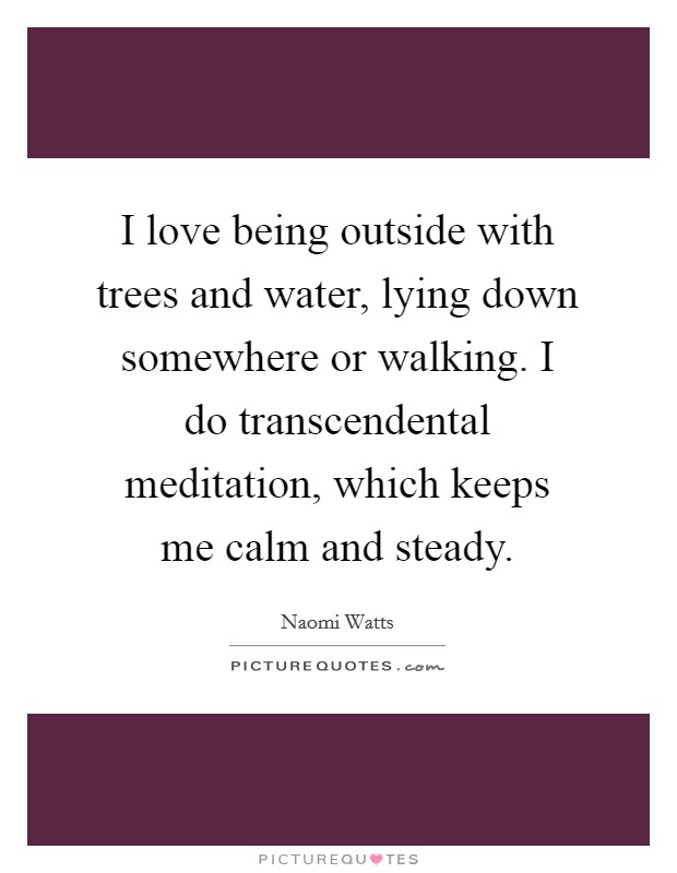 I love being outside with trees and water, lying down somewhere or walking. I do transcendental meditation, which keeps me calm and steady. Picture Quote #1