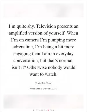 I’m quite shy. Television presents an amplified version of yourself. When I’m on camera I’m pumping more adrenaline, I’m being a bit more engaging than I am in everyday conversation, but that’s normal, isn’t it? Otherwise nobody would want to watch Picture Quote #1