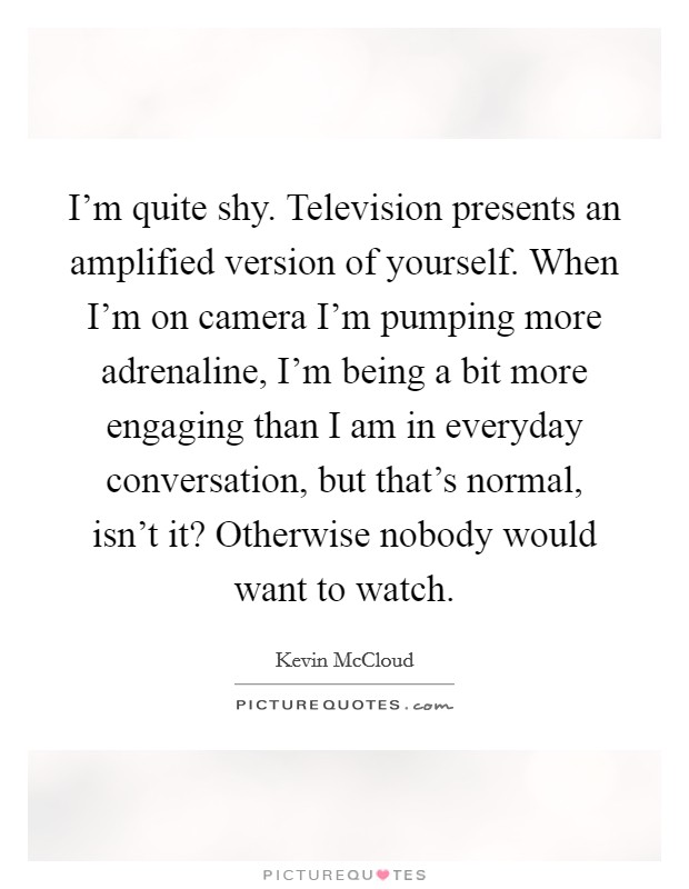 I'm quite shy. Television presents an amplified version of yourself. When I'm on camera I'm pumping more adrenaline, I'm being a bit more engaging than I am in everyday conversation, but that's normal, isn't it? Otherwise nobody would want to watch. Picture Quote #1