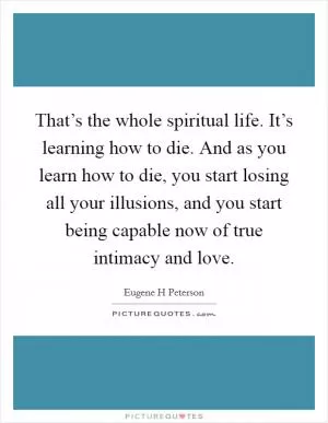 That’s the whole spiritual life. It’s learning how to die. And as you learn how to die, you start losing all your illusions, and you start being capable now of true intimacy and love Picture Quote #1