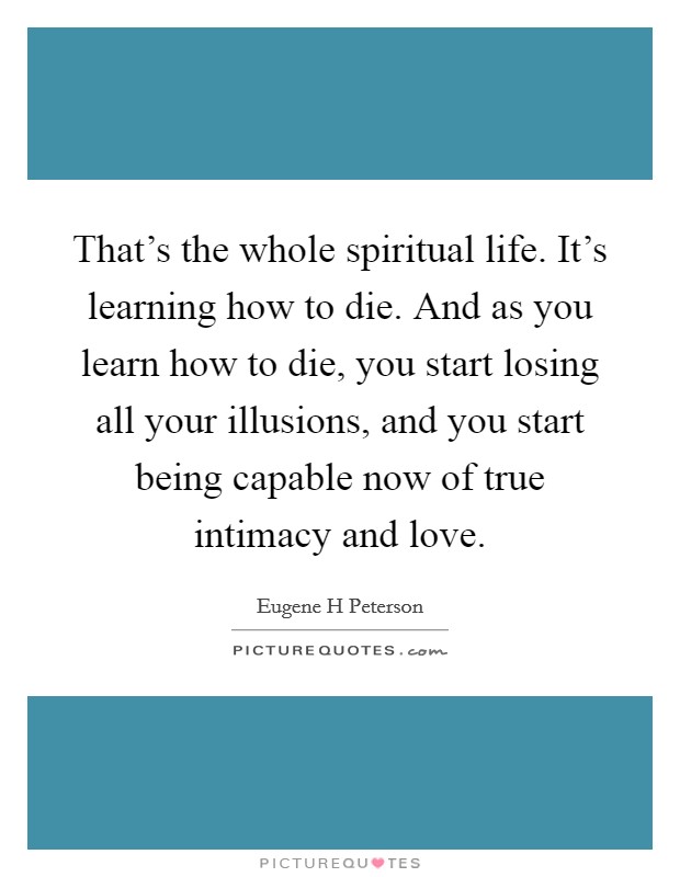 That's the whole spiritual life. It's learning how to die. And as you learn how to die, you start losing all your illusions, and you start being capable now of true intimacy and love. Picture Quote #1