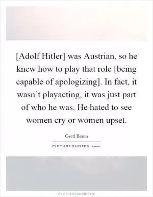 [Adolf Hitler] was Austrian, so he knew how to play that role [being capable of apologizing]. In fact, it wasn’t playacting, it was just part of who he was. He hated to see women cry or women upset Picture Quote #1