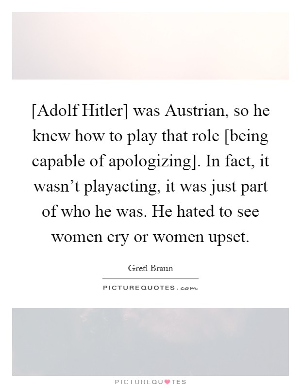 [Adolf Hitler] was Austrian, so he knew how to play that role [being capable of apologizing]. In fact, it wasn't playacting, it was just part of who he was. He hated to see women cry or women upset. Picture Quote #1