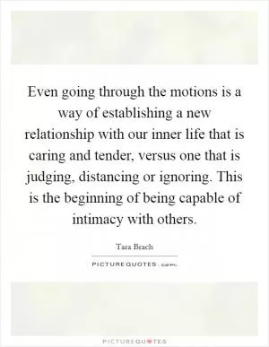 Even going through the motions is a way of establishing a new relationship with our inner life that is caring and tender, versus one that is judging, distancing or ignoring. This is the beginning of being capable of intimacy with others Picture Quote #1