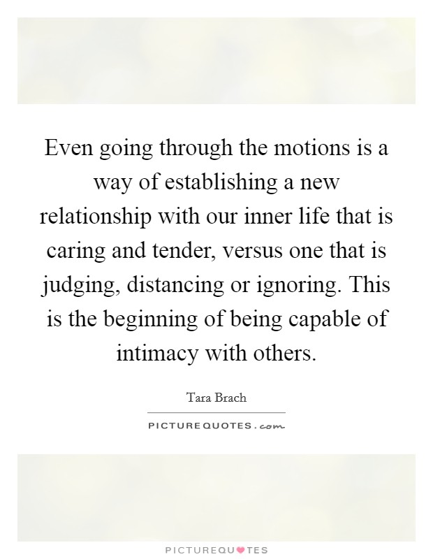 Even going through the motions is a way of establishing a new relationship with our inner life that is caring and tender, versus one that is judging, distancing or ignoring. This is the beginning of being capable of intimacy with others. Picture Quote #1