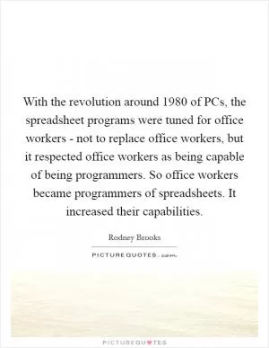 With the revolution around 1980 of PCs, the spreadsheet programs were tuned for office workers - not to replace office workers, but it respected office workers as being capable of being programmers. So office workers became programmers of spreadsheets. It increased their capabilities Picture Quote #1