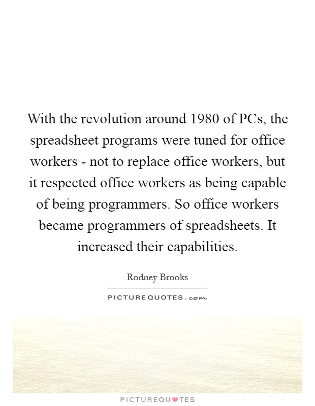 With the revolution around 1980 of PCs, the spreadsheet programs were tuned for office workers - not to replace office workers, but it respected office workers as being capable of being programmers. So office workers became programmers of spreadsheets. It increased their capabilities. Picture Quote #1