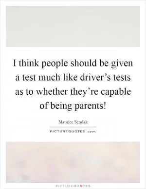 I think people should be given a test much like driver’s tests as to whether they’re capable of being parents! Picture Quote #1