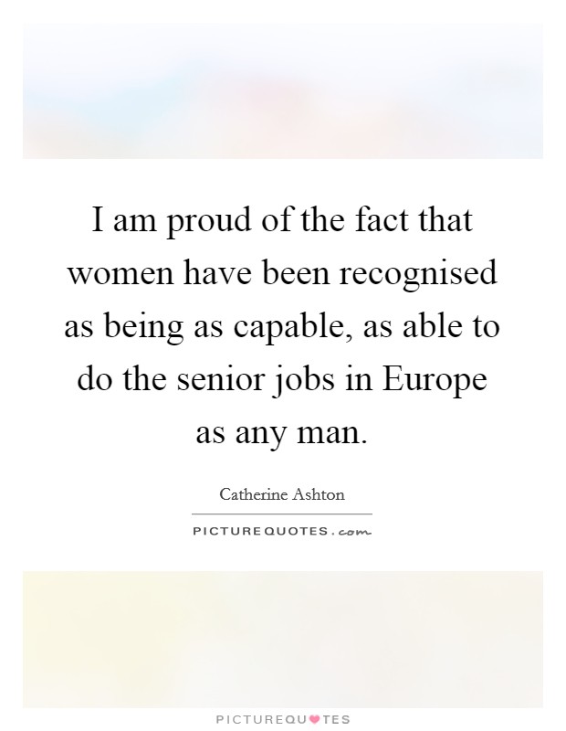 I am proud of the fact that women have been recognised as being as capable, as able to do the senior jobs in Europe as any man. Picture Quote #1