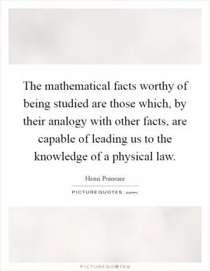 The mathematical facts worthy of being studied are those which, by their analogy with other facts, are capable of leading us to the knowledge of a physical law Picture Quote #1