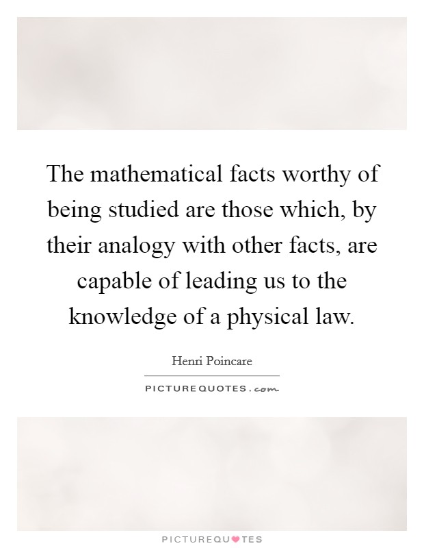 The mathematical facts worthy of being studied are those which, by their analogy with other facts, are capable of leading us to the knowledge of a physical law. Picture Quote #1